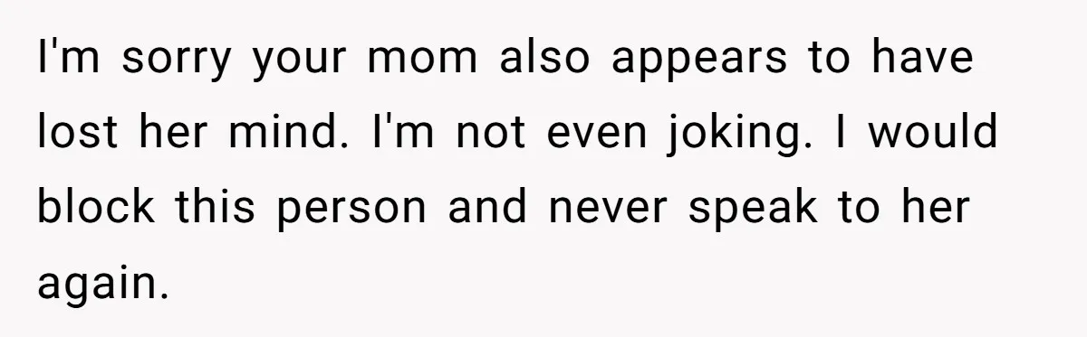 I'm sorry your mom also appears to have lost her mind. I'm not even joking. I would block this person and never speak to her again.