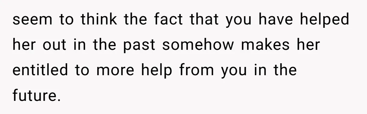 seem to think the fact that you have helped her out in the past somehow makes her entitled to more help from you in the future.