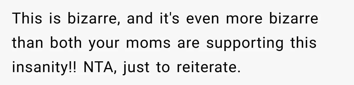 This is bizarre, and it's even more bizarre than both your moms are supporting this insanity!! NTA, just to reiterate.