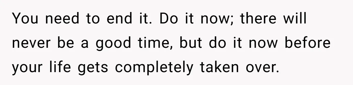 You need to end it. Do it now; there will never be a good time, but do it now before your life gets completely taken over.