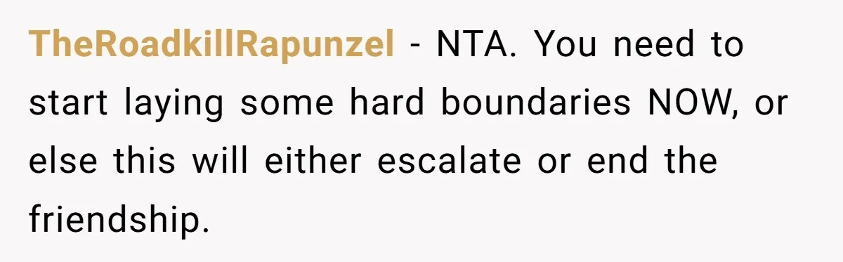 TheRoadkillRapunzel − NTA. You need to start laying some hard boundaries NOW, or else this will either escalate or end the friendship.