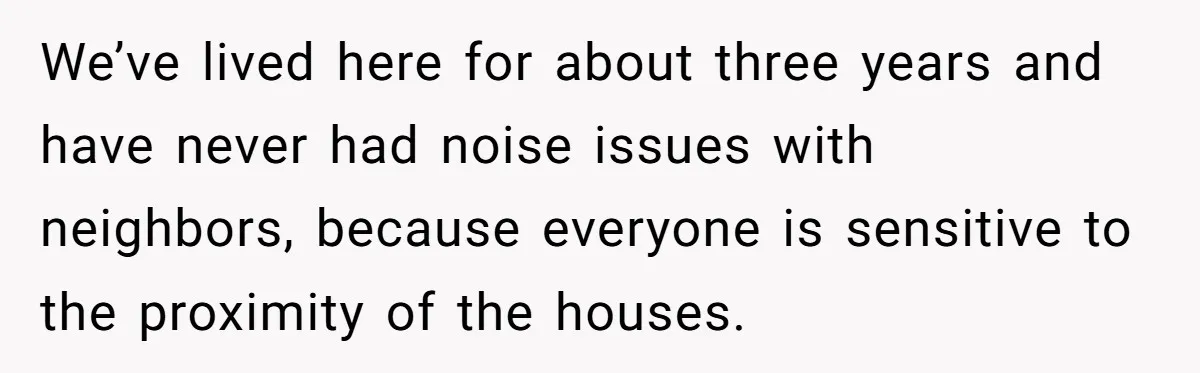 We’ve lived here for about three years and have never had noise issues with neighbors, because everyone is sensitive to the proximity of the houses.
