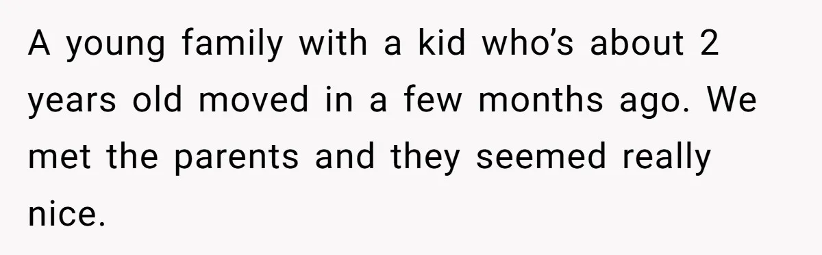 A young family with a kid who’s about 2 years old moved in a few months ago. We met the parents and they seemed really nice.