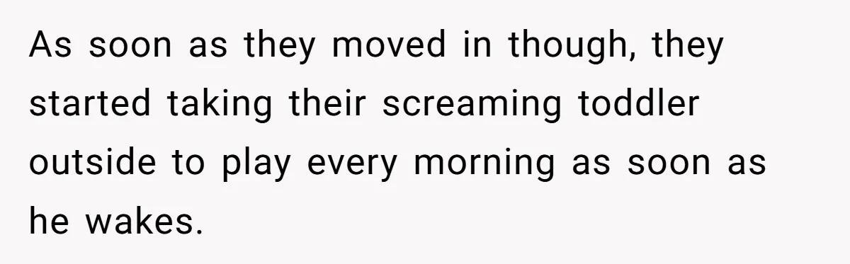 As soon as they moved in though, they started taking their screaming toddler outside to play every morning as soon as he wakes.