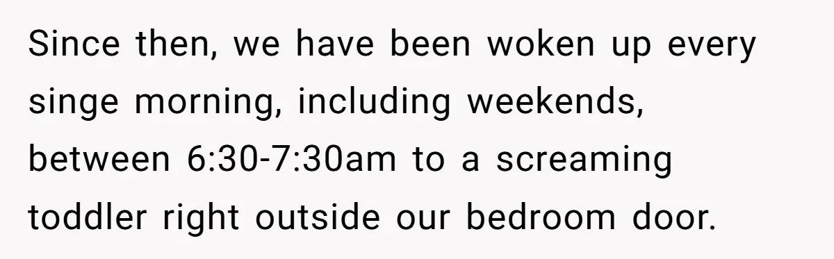 Since then, we have been woken up every singe morning, including weekends, between 6:30-7:30am to a screaming toddler right outside our bedroom door.