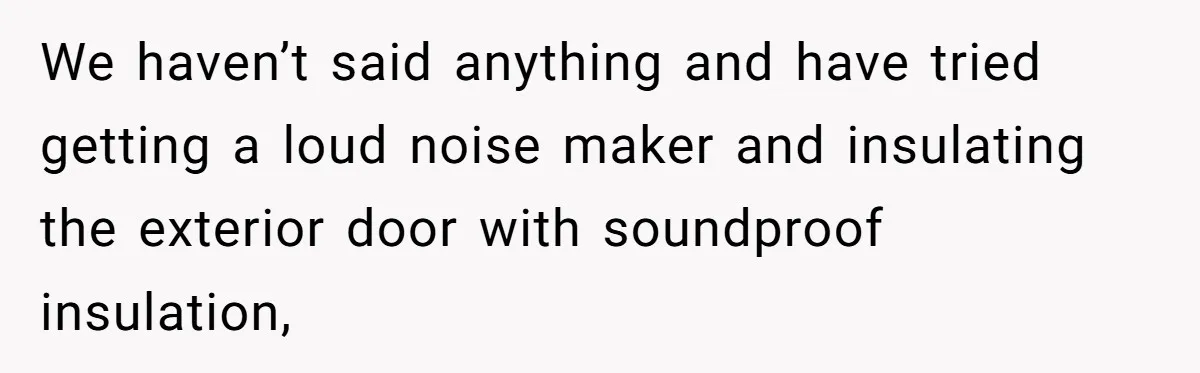 We haven’t said anything and have tried getting a loud noise maker and insulating the exterior door with soundproof insulation,