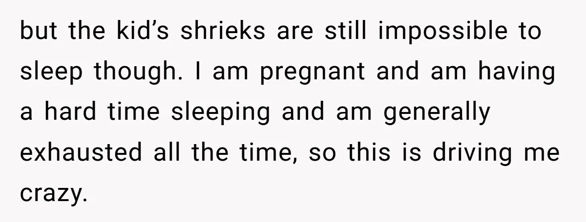 but the kid’s shrieks are still impossible to sleep though. I am pregnant and am having a hard time sleeping and am generally exhausted all the time, so this is...