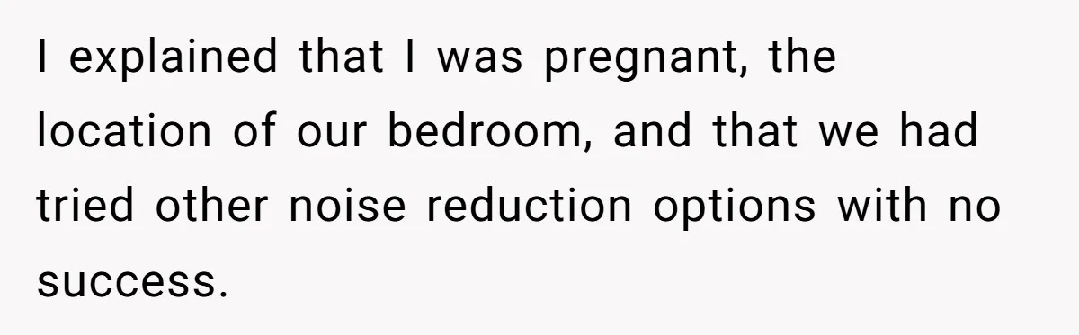 I explained that I was pregnant, the location of our bedroom, and that we had tried other noise reduction options with no success.