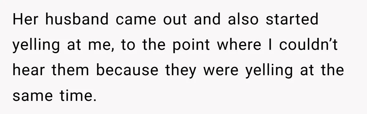 Her husband came out and also started yelling at me, to the point where I couldn’t hear them because they were yelling at the same time.