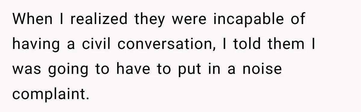 When I realized they were incapable of having a civil conversation, I told them I was going to have to put in a noise complaint.