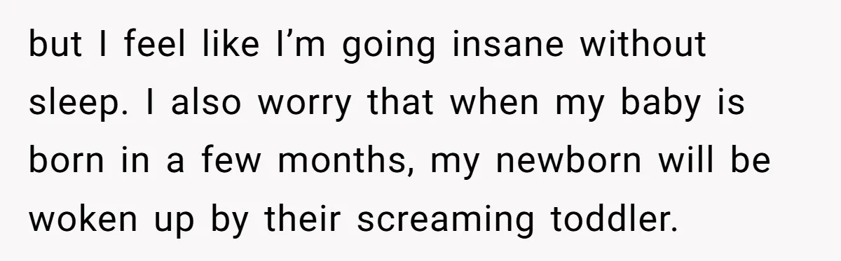 but I feel like I’m going insane without sleep. I also worry that when my baby is born in a few months, my newborn will be woken up by their...