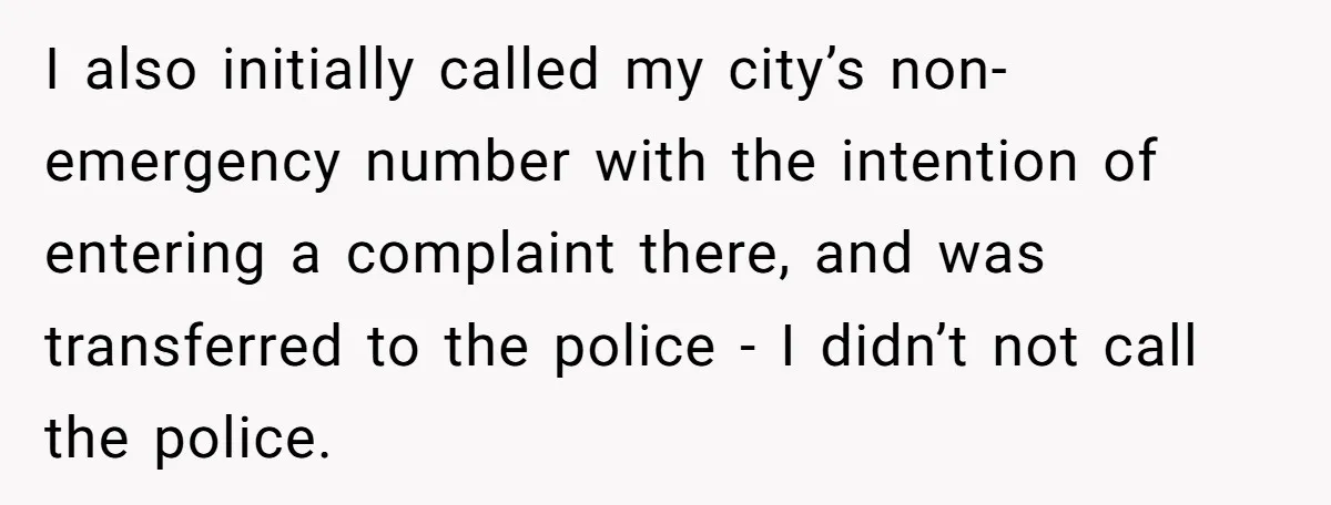 I also initially called my city’s non-emergency number with the intention of entering a complaint there, and was transferred to the police - I didn’t not call the police.