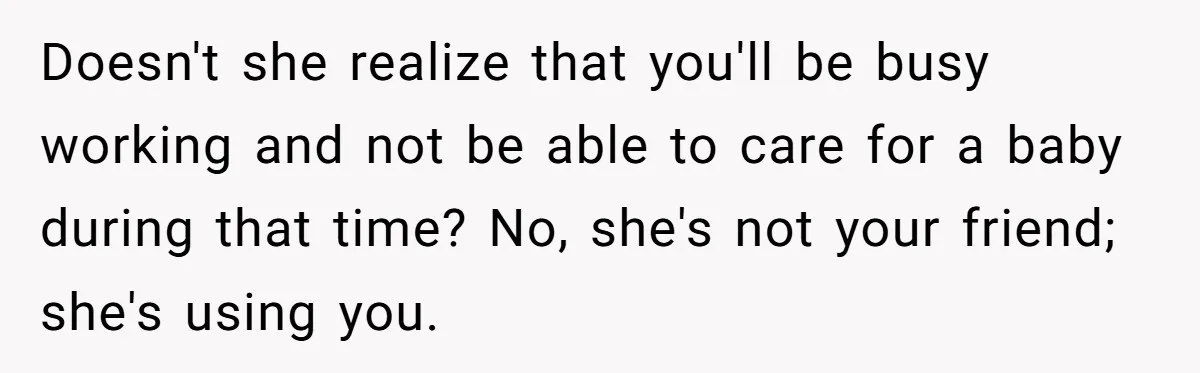 Doesn't she realize that you'll be busy working and not be able to care for a baby during that time? No, she's not your friend; she's using you.