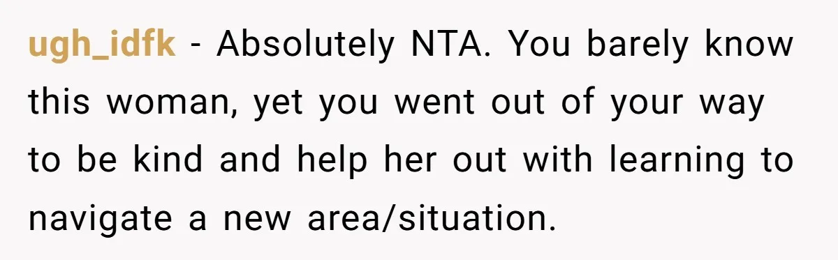 ugh_idfk − Absolutely NTA. You barely know this woman, yet you went out of your way to be kind and help her out with learning to navigate a new area/situation.