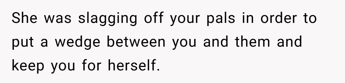 She was slagging off your pals in order to put a wedge between you and them and keep you for herself.