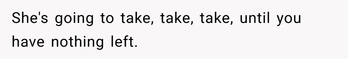 She's going to take, take, take, until you have nothing left.