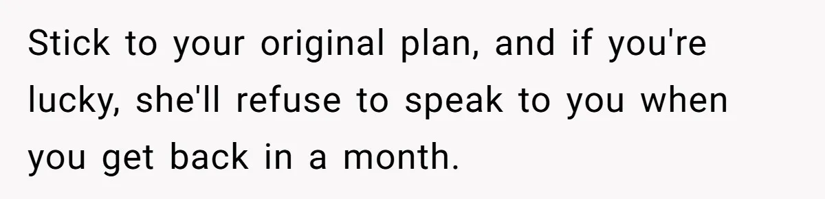 Stick to your original plan, and if you're lucky, she'll refuse to speak to you when you get back in a month.