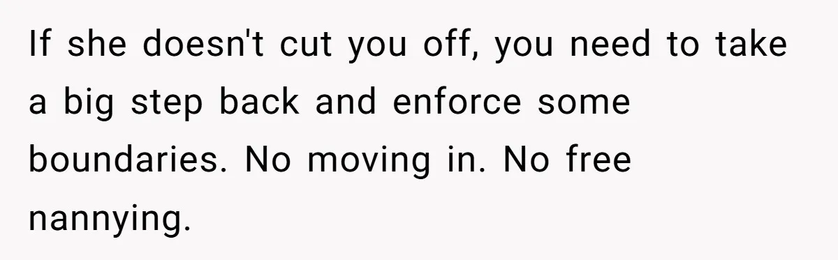 If she doesn't cut you off, you need to take a big step back and enforce some boundaries. No moving in. No free nannying.