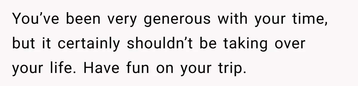 You’ve been very generous with your time, but it certainly shouldn’t be taking over your life. Have fun on your trip.
