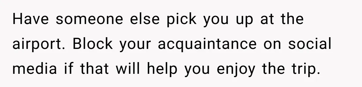 Have someone else pick you up at the airport. Block your acquaintance on social media if that will help you enjoy the trip.