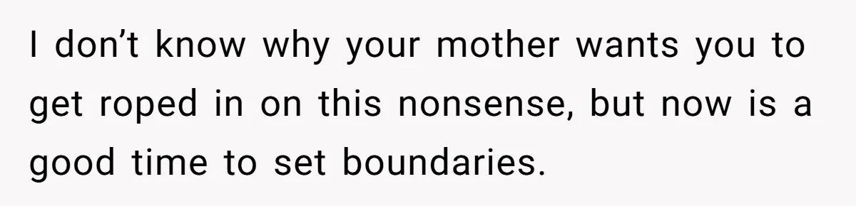 I don’t know why your mother wants you to get roped in on this nonsense, but now is a good time to set boundaries.