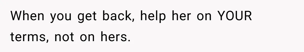 When you get back, help her on YOUR terms, not on hers.