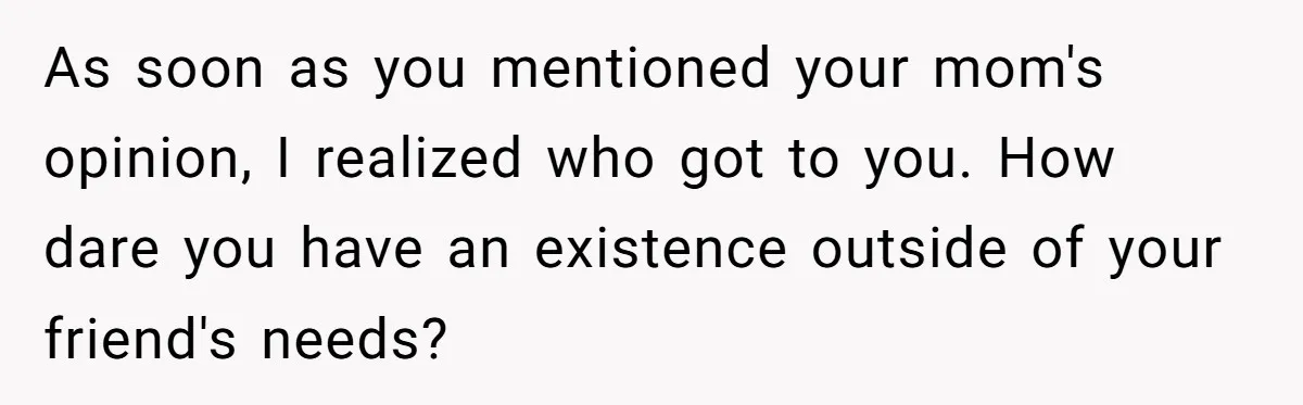 As soon as you mentioned your mom's opinion, I realized who got to you. How dare you have an existence outside of your friend's needs?