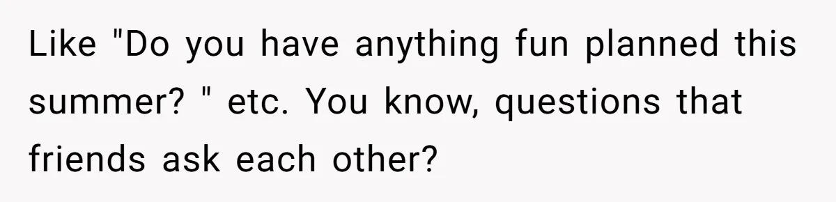 Like "Do you have anything fun planned this summer? " etc. You know, questions that friends ask each other?