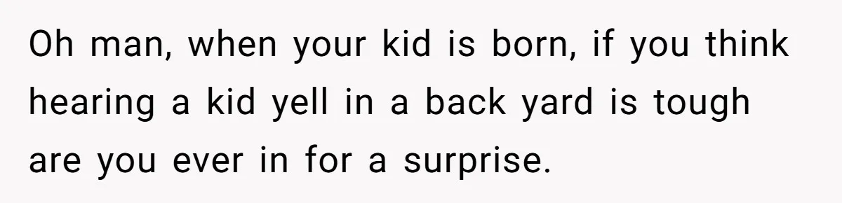 Oh man, when your kid is born, if you think hearing a kid yell in a back yard is tough are you ever in for a surprise.