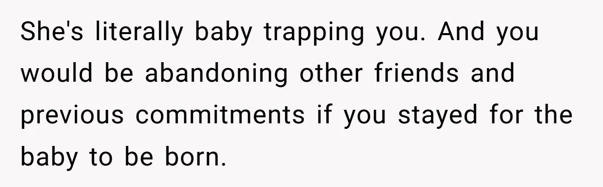 She's literally baby trapping you. And you would be abandoning other friends and previous commitments if you stayed for the baby to be born.