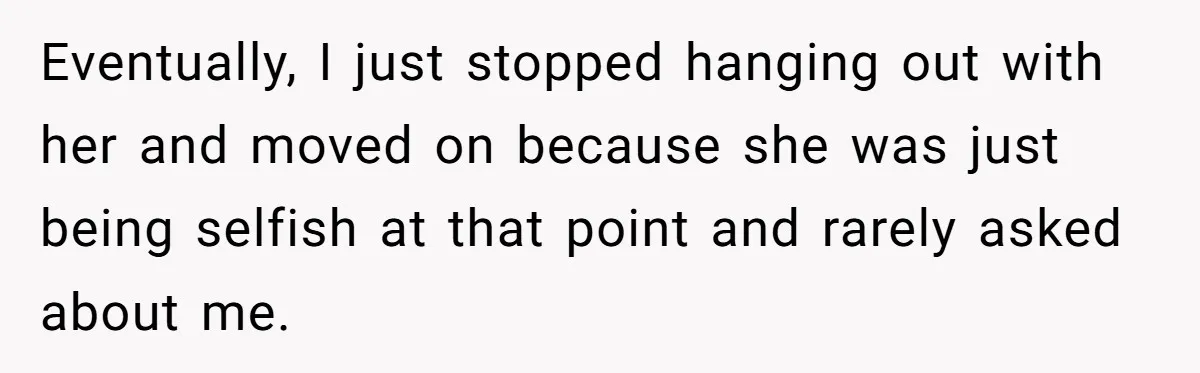Eventually, I just stopped hanging out with her and moved on because she was just being selfish at that point and rarely asked about me.