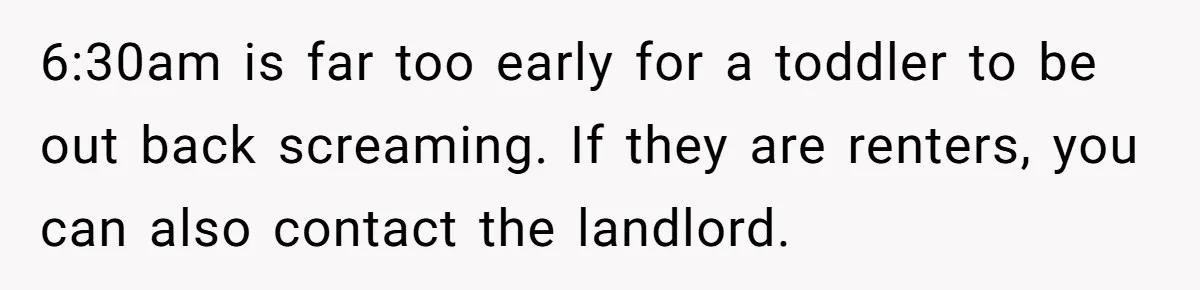 6:30am is far too early for a toddler to be out back screaming. If they are renters, you can also contact the landlord.