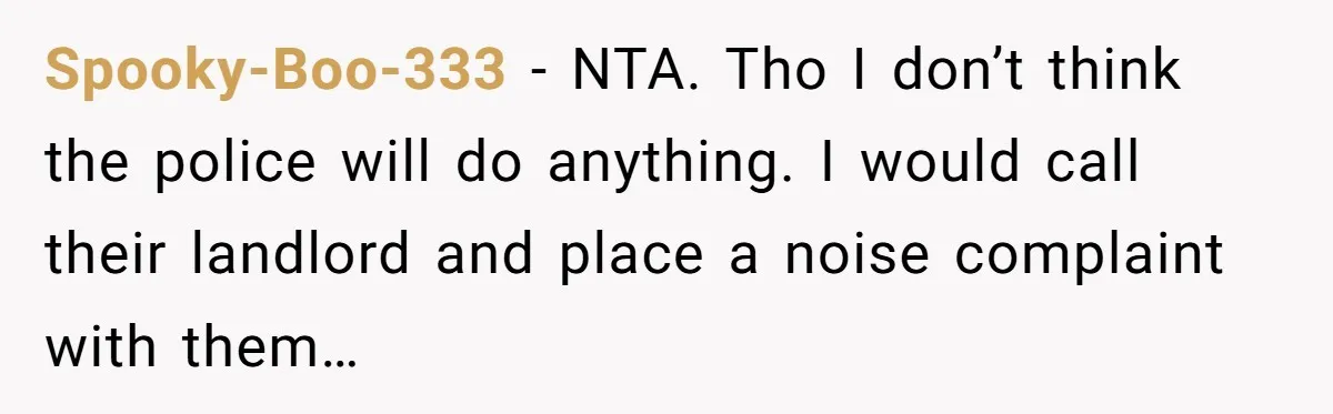 Spooky-Boo-333 − NTA. Tho I don’t think the police will do anything. I would call their landlord and place a noise complaint with them…