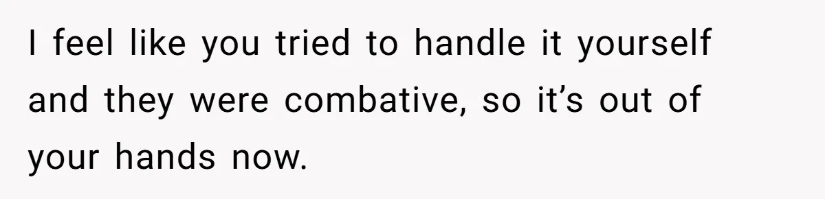 I feel like you tried to handle it yourself and they were combative, so it’s out of your hands now.