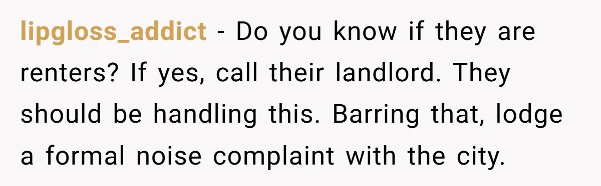 lipgloss_addict − Do you know if they are renters? If yes, call their landlord. They should be handling this. Barring that, lodge a formal noise complaint with the city.