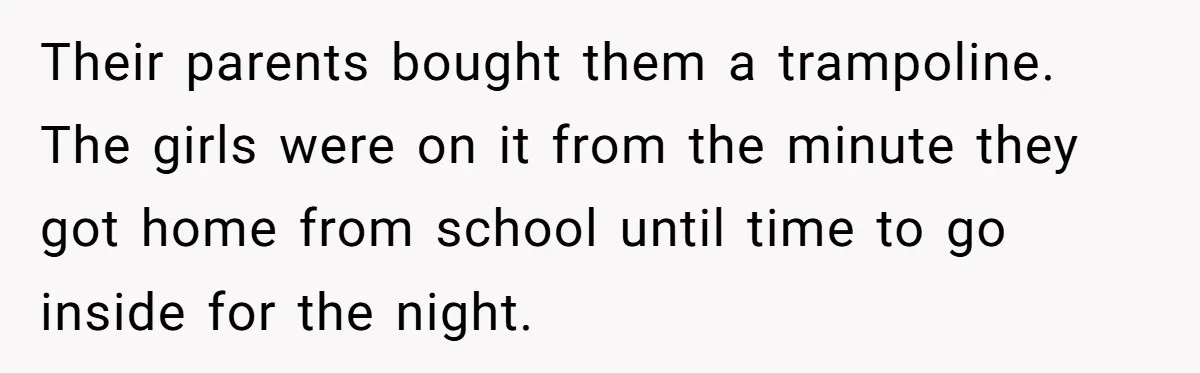 Their parents bought them a trampoline. The girls were on it from the minute they got home from school until time to go inside for the night.