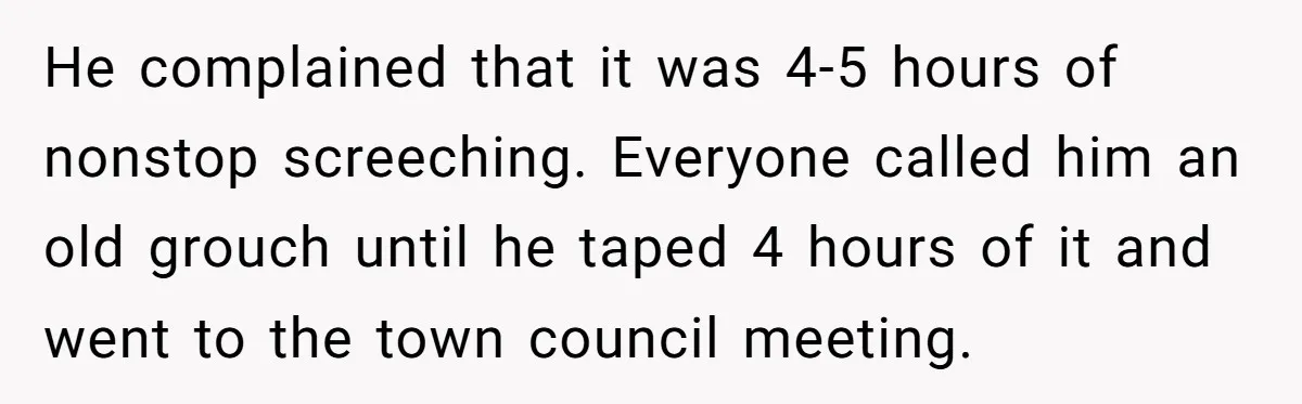 He complained that it was 4-5 hours of nonstop screeching. Everyone called him an old grouch until he taped 4 hours of it and went to the town council meeting.