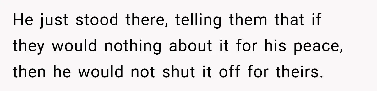 He just stood there, telling them that if they would nothing about it for his peace, then he would not shut it off for theirs.