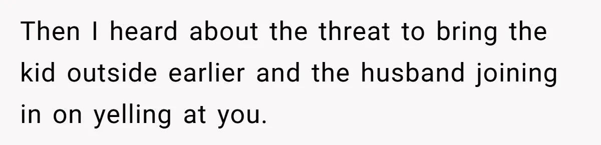 Then I heard about the threat to bring the kid outside earlier and the husband joining in on yelling at you.