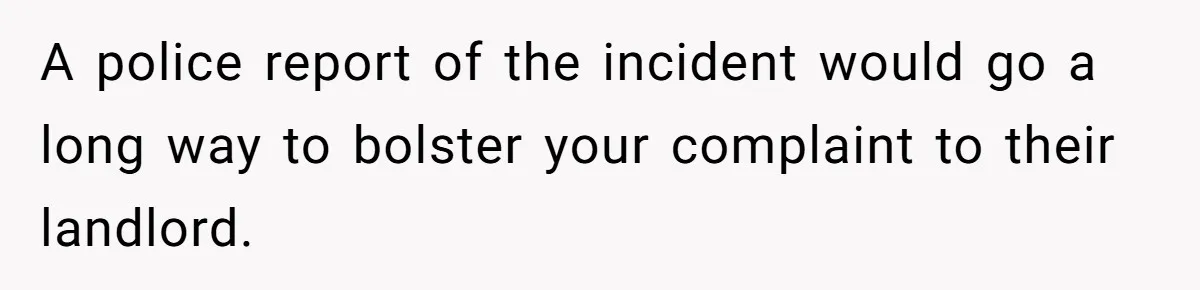 A police report of the incident would go a long way to bolster your complaint to their landlord.