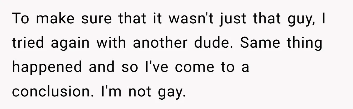 Teen Who Came Out At 14 Now Realizes He Is Straight And Struggles To Tell Everyone To make sure that it wasn't just that guy, I tried again with another dude. Same thing happened and so I've come to a conclusion. I'm not gay.