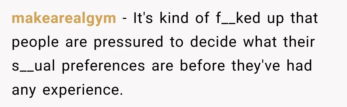 Teen Who Came Out At 14 Now Realizes He Is Straight And Struggles To Tell Everyone makearealgym − It's kind of f__ked up that people are pressured to decide what their s__ual preferences are before they've had any experience.