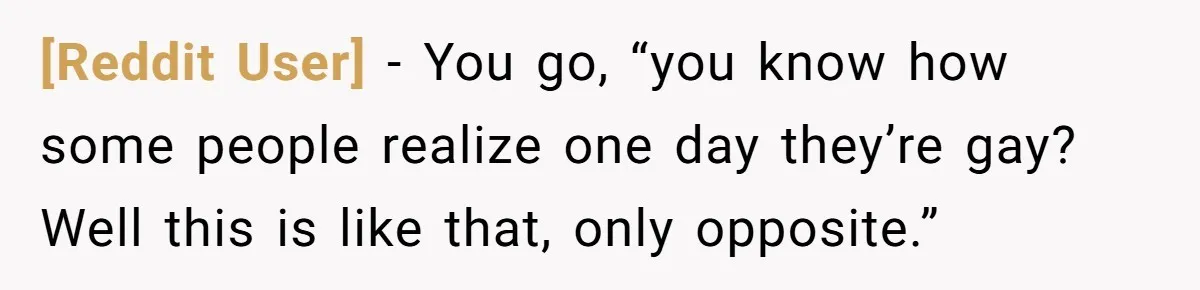 [Reddit User] − You go, “you know how some people realize one day they’re gay? Well this is like that, only opposite.”