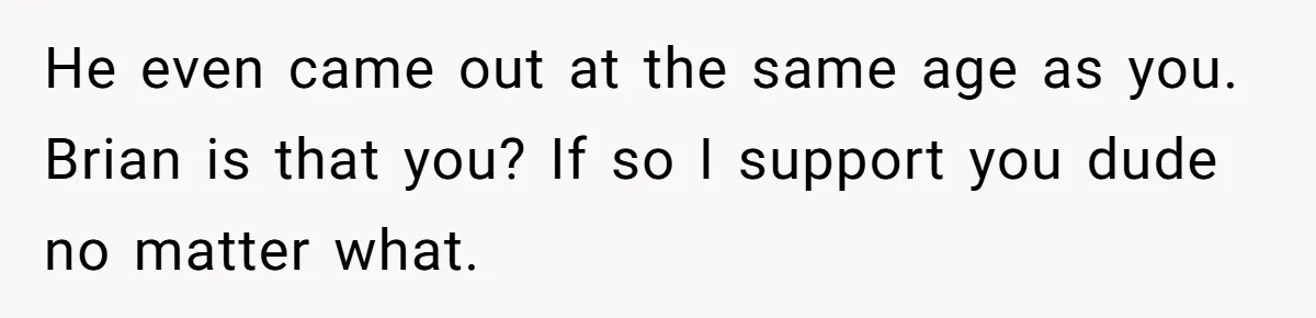 Teen Who Came Out At 14 Now Realizes He Is Straight And Struggles To Tell Everyone He even came out at the same age as you. Brian is that you? If so I support you dude no matter what.
