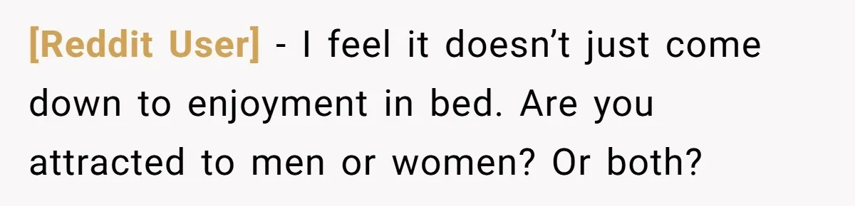 [Reddit User] − I feel it doesn’t just come down to enjoyment in bed. Are you attracted to men or women? Or both?