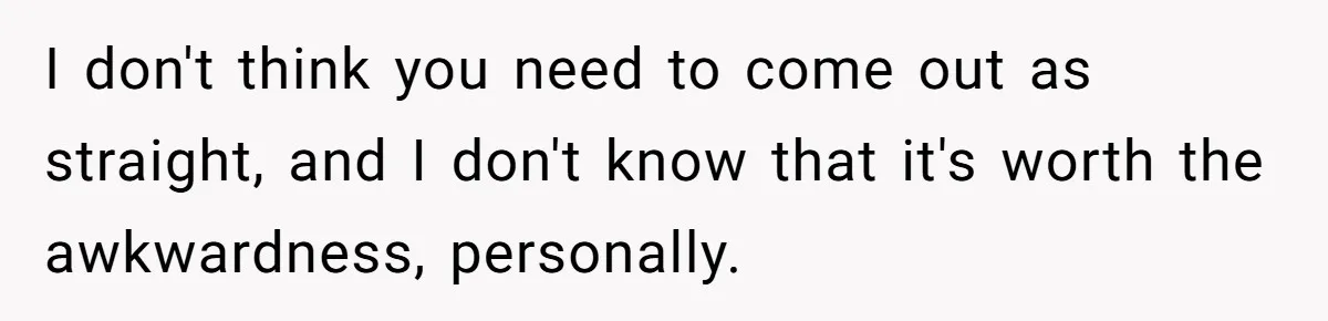 Teen Who Came Out At 14 Now Realizes He Is Straight And Struggles To Tell Everyone I don't think you need to come out as straight, and I don't know that it's worth the awkwardness, personally.