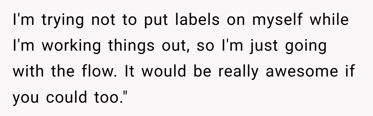 Teen Who Came Out At 14 Now Realizes He Is Straight And Struggles To Tell Everyone I'm trying not to put labels on myself while I'm working things out, so I'm just going with the flow. It would be really awesome if you could too."