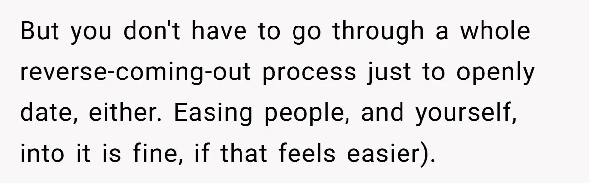 Teen Who Came Out At 14 Now Realizes He Is Straight And Struggles To Tell Everyone But you don't have to go through a whole reverse-coming-out process just to openly date, either. Easing people, and yourself, into it is fine, if that feels easier).