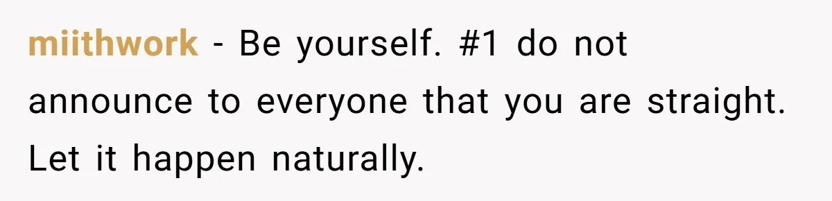 Teen Who Came Out At 14 Now Realizes He Is Straight And Struggles To Tell Everyone miithwork − Be yourself. #1 do not announce to everyone that you are straight. Let it happen naturally.