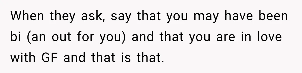 Teen Who Came Out At 14 Now Realizes He Is Straight And Struggles To Tell Everyone When they ask, say that you may have been bi (an out for you) and that you are in love with GF and that is that.